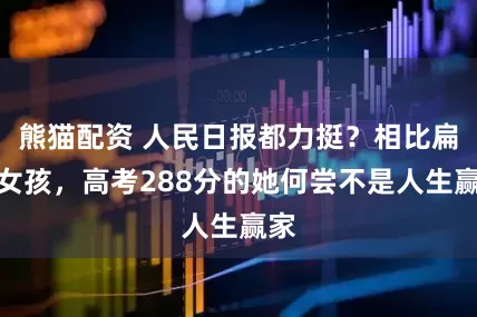 熊猫配资 人民日报都力挺？相比扁担女孩，高考288分的她何尝不是人生赢家