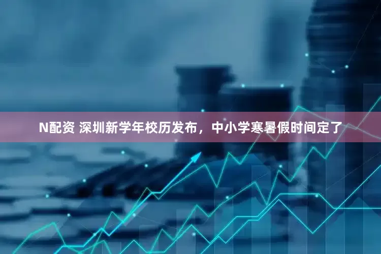 N配资 深圳新学年校历发布，中小学寒暑假时间定了