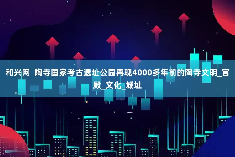和兴网  陶寺国家考古遗址公园再现4000多年前的陶寺文明_宫殿_文化_城址