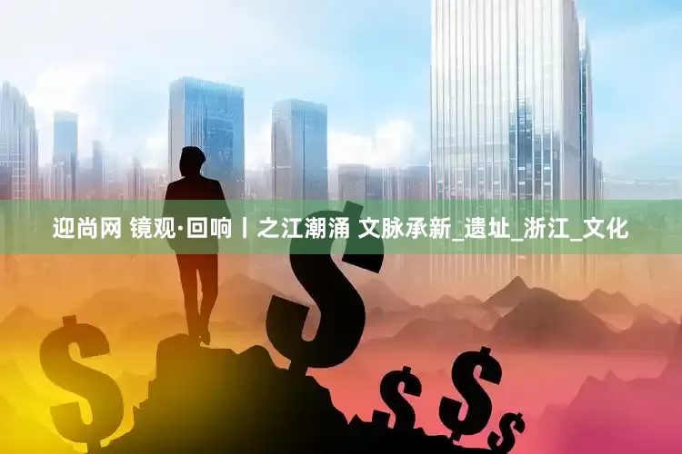 迎尚网 镜观·回响丨之江潮涌 文脉承新_遗址_浙江_文化