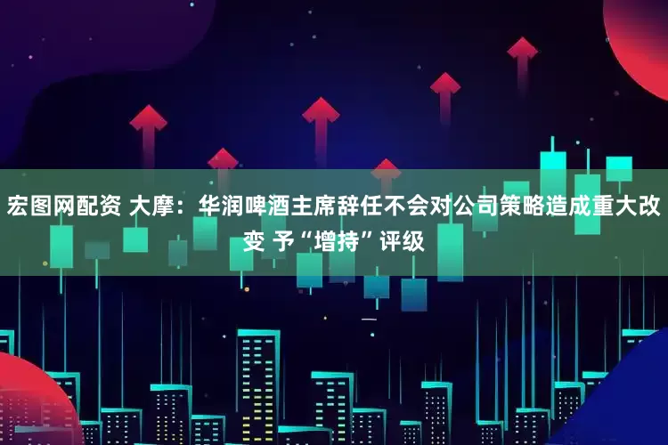 宏图网配资 大摩：华润啤酒主席辞任不会对公司策略造成重大改变 予“增持”评级