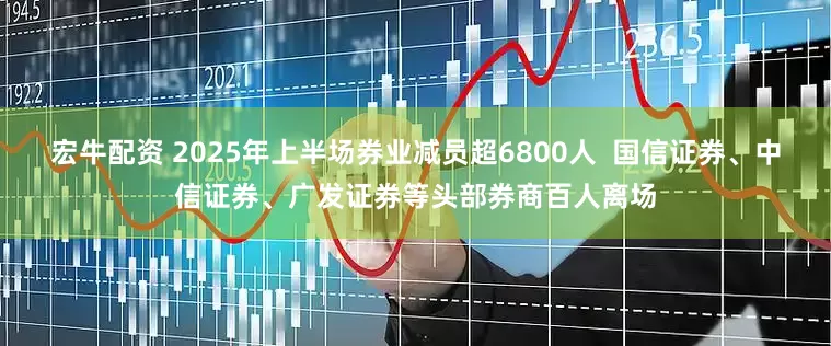 宏牛配资 2025年上半场券业减员超6800人  国信证券、中信证券、广发证券等头部券商百人离场