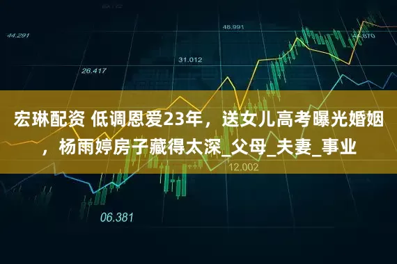 宏琳配资 低调恩爱23年，送女儿高考曝光婚姻，杨雨婷房子藏得太深_父母_夫妻_事业