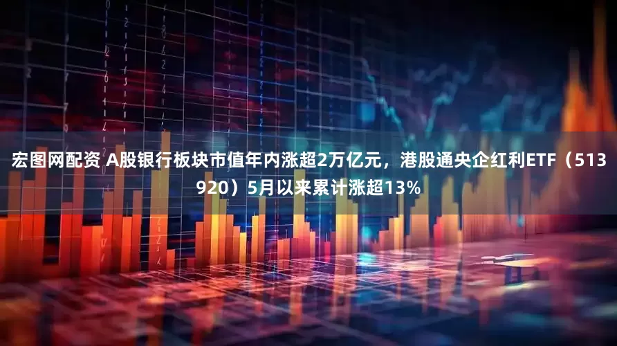 宏图网配资 A股银行板块市值年内涨超2万亿元，港股通央企红利ETF（513920）5月以来累计涨超13%