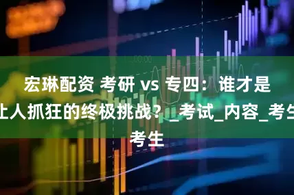 宏琳配资 考研 vs 专四：谁才是让人抓狂的终极挑战？_考试_内容_考生