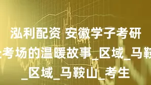 泓利配资 安徽学子考研路：奔赴考场的温暖故事_区域_马鞍山_考生