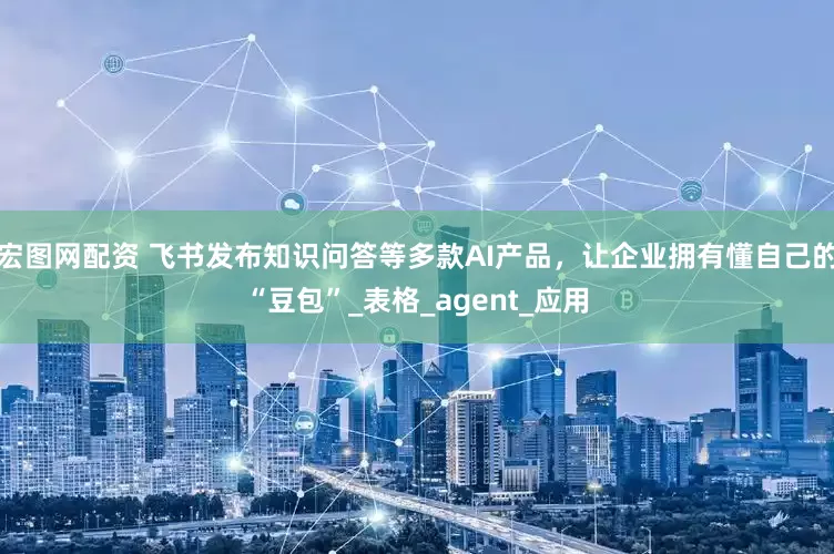 宏图网配资 飞书发布知识问答等多款AI产品，让企业拥有懂自己的“豆包”_表格_agent_应用