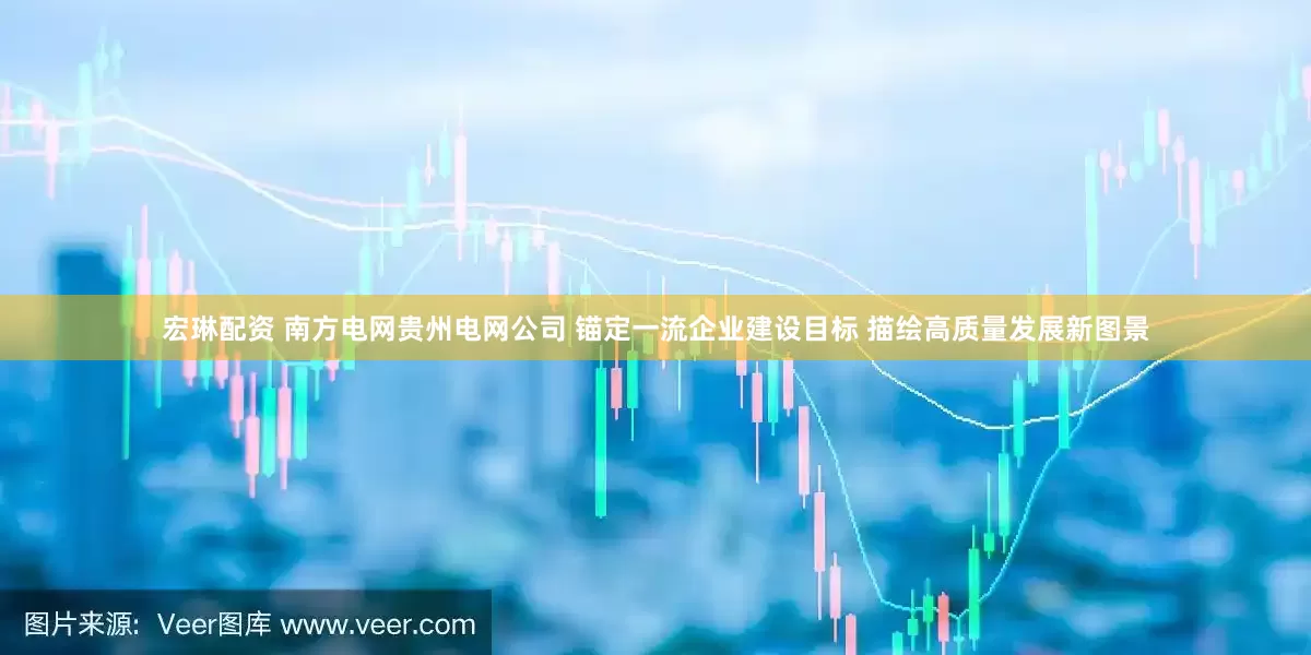 宏琳配资 南方电网贵州电网公司 锚定一流企业建设目标 描绘高质量发展新图景