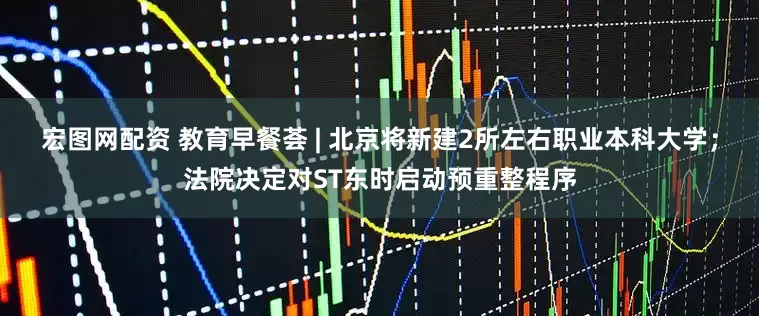 宏图网配资 教育早餐荟 | 北京将新建2所左右职业本科大学；法院决定对ST东时启动预重整程序