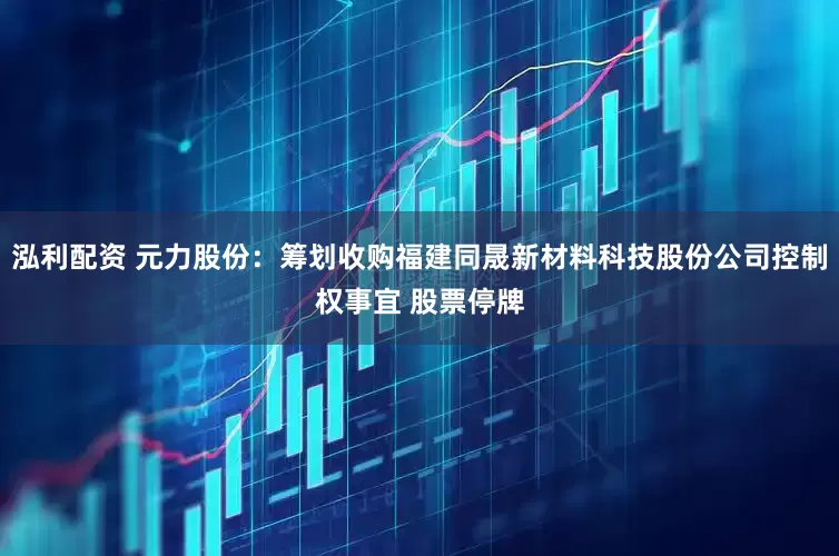 泓利配资 元力股份：筹划收购福建同晟新材料科技股份公司控制权事宜 股票停牌