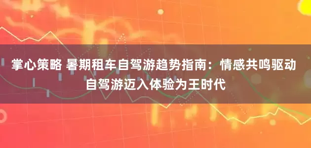 掌心策略 暑期租车自驾游趋势指南：情感共鸣驱动 自驾游迈入体验为王时代