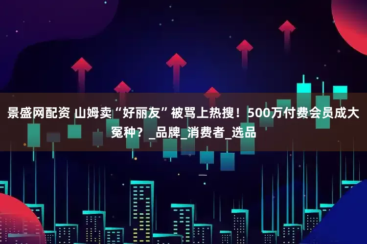 景盛网配资 山姆卖“好丽友”被骂上热搜！500万付费会员成大冤种？_品牌_消费者_选品