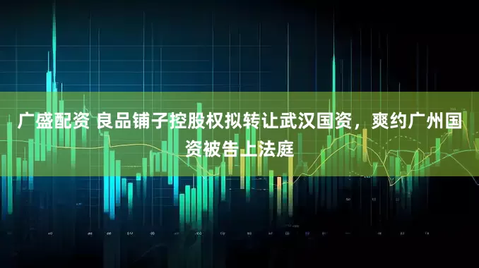 广盛配资 良品铺子控股权拟转让武汉国资，爽约广州国资被告上法庭