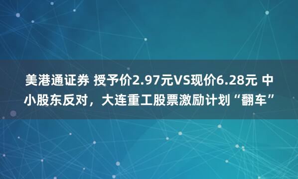 美港通证券 授予价2.97元VS现价6.28元 中小股东反对，大连重工股票激励计划“翻车”