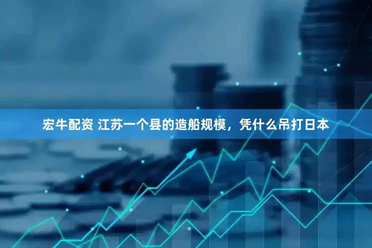 宏牛配资 江苏一个县的造船规模，凭什么吊打日本