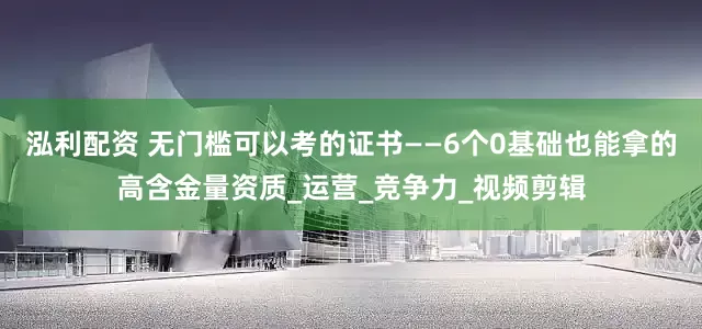 泓利配资 无门槛可以考的证书——6个0基础也能拿的高含金量资质_运营_竞争力_视频剪辑