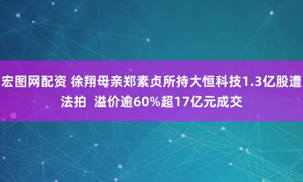 宏图网配资 徐翔母亲郑素贞所持大恒科技1.3亿股遭法拍  溢价逾60%超17亿元成交