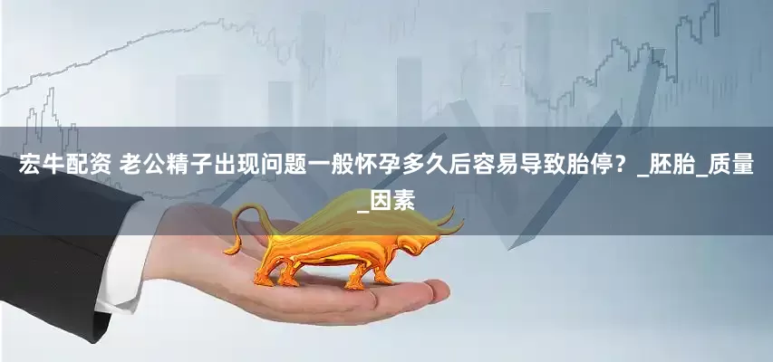 宏牛配资 老公精子出现问题一般怀孕多久后容易导致胎停？_胚胎_质量_因素
