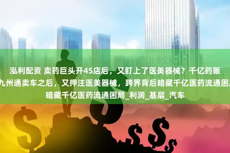 泓利配资 卖药巨头开4S店后，又盯上了医美器械？千亿药贩子的转型突围；战九州通卖车之后，又押注医美器械，跨界背后暗藏千亿医药流通困局_利润_基层_汽车