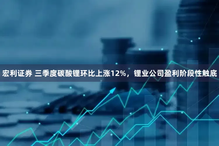 宏利证券 三季度碳酸锂环比上涨12%，锂业公司盈利阶段性触底
