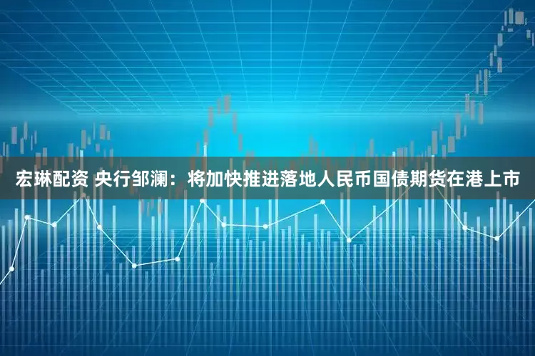 宏琳配资 央行邹澜：将加快推进落地人民币国债期货在港上市