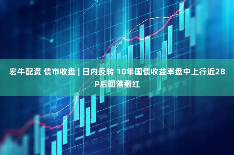 宏牛配资 债市收盘 | 日内反转 10年国债收益率盘中上行近2BP后回落翻红