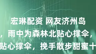 宏琳配资 网友济州岛偶遇汪峰，雨中为森林北贴心撑伞，挽手散步甜蜜十足
