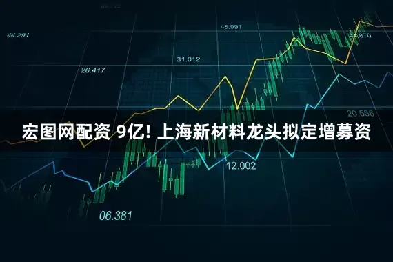 宏图网配资 9亿! 上海新材料龙头拟定增募资