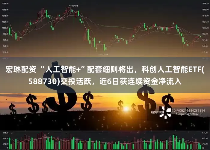 宏琳配资 “人工智能+”配套细则将出，科创人工智能ETF(588730)交投活跃，近6日获连续资金净流入