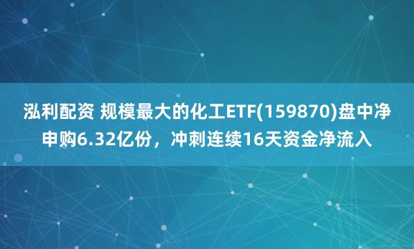 泓利配资 规模最大的化工ETF(159870)盘中净申购6.32亿份，冲刺连续16天资金净流入