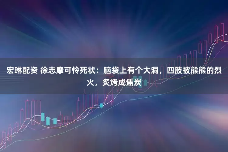 宏琳配资 徐志摩可怜死状：脑袋上有个大洞，四肢被熊熊的烈火，炙烤成焦炭