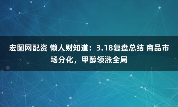 宏图网配资 懒人财知道：3.18复盘总结 商品市场分化，甲醇领涨全局