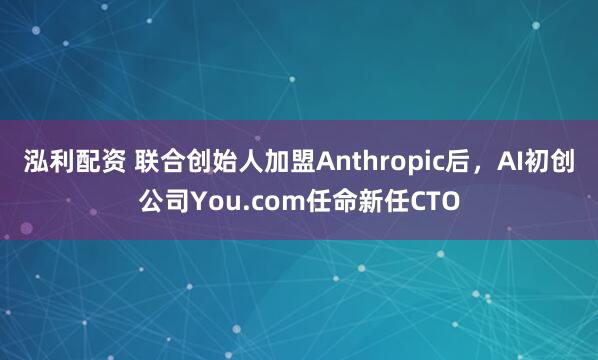 泓利配资 联合创始人加盟Anthropic后，AI初创公司You.com任命新任CTO